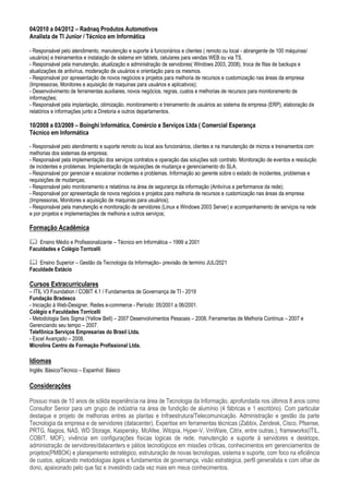04/2010 a 04/2012 – Radnaq Produtos Automotivos
Analista de TI Junior / Técnico em Informática
- Responsável pelo atendimento, manutenção e suporte à funcionários e clientes ( remoto ou local - abrangente de 100 máquinas/
usuários) e treinamentos e instalação de sistema em tablets, celulares para vendas WEB ou via TS.
- Responsável pela manutenção, atualização e administração de servidores( Windows 2003, 2008), troca de fitas de backups e
atualizações de antivírus, moderação de usuários e orientação para os mesmos.
- Responsável por apresentação de novos negócios e projetos para melhoria de recursos e customização nas áreas da empresa
(Impressoras, Monitores e aquisição de maquinas para usuários e aplicativos);
- Desenvolvimento de ferramentas auxiliares, novos negócios, regras, custos e melhorias de recursos para monitoramento de
informações;
- Responsável pela implantação, otimização, monitoramento e treinamento de usuários ao sistema da empresa (ERP), elaboração de
relatórios e informações junto a Diretoria e outros departamentos.
10/2008 a 03/2009 – Boinghi Informática, Comércio e Serviços Ltda ( Comercial Esperança
Técnico em Informática
- Responsável pelo atendimento e suporte remoto ou local aos funcionários, clientes e na manutenção de micros e treinamentos com
melhorias dos sistemas da empresa;
- Responsável pela implementação dos serviços contratos e operação das soluções sob contrato. Monitoração de eventos e resolução
de incidentes e problemas. Implementação de requisições de mudança e gerenciamento do SLA.
- Responsável por gerenciar e escalonar incidentes e problemas. Informação ao gerente sobre o estado de incidentes, problemas e
requisições de mudanças;
- Responsável pelo monitoramento e relatórios na área de segurança da informação (Antivírus e performance da rede);
- Responsável por apresentação de novos negócios e projetos para melhoria de recursos e customização nas áreas da empresa
(Impressoras, Monitores e aquisição de maquinas para usuários);
- Responsável pela manutenção e monitoração de servidores (Linux e Windows 2003 Server) e acompanhamento de serviços na rede
e por projetos e implementações de melhoria e outros serviços;
Formação Acadêmica
 Ensino Médio e Profissionalizante – Técnico em Informática – 1999 a 2001
Faculdades e Colégio Torricelli
 Ensino Superior – Gestão da Tecnologia da Informação– previsão de termino JUL/2021
Faculdade Estácio
Cursos Extracurriculares
– ITIL V3 Foundation / COBIT 4.1 / Fundamentos de Governança de TI - 2019
Fundação Bradesco
- Iniciação à Web-Designer, Redes e-commerce - Período: 05/2001 a 06/2001.
Colégio e Faculdades Torricelli
- Metodologia Seis Sigma (Yellow Belt) – 2007 Desenvolvimentos Pessoais – 2008, Ferramentas de Melhoria Contínua – 2007 e
Gerenciando seu tempo – 2007.
Telefônica Serviços Empresarias do Brasil Ltda.
- Excel Avançado – 2008.
Microlins Centro de Formação Profissional Ltda.
Idiomas
Inglês: Básico/Técnico – Espanhol: Básico
Considerações
Possuo mais de 10 anos de sólida experiência na área de Tecnologia da Informação, aprofundada nos últimos 8 anos como
Consultor Senior para um grupo de indústria na área de fundição de alumínio (4 fábricas e 1 escritório). Com particular
destaque e projeto de melhorias entres as plantas e Infraestrutura/Telecomunicação. Administração e gestão da parte
Tecnologia da empresa e de servidores (datacenter). Expertise em ferramentas técnicas (Zabbix, Zendesk, Cisco, Pfsense,
PRTG, Nagios, NAS, WD Storage, Kaspersky, McAfee, Witopia, Hyper-V, VmWare, Citrix, entre outras.), frameworks(ITIL,
COBIT, MOF), vivência em configurações físicas logicas de rede, manutenção e suporte à servidores e desktops,
administração de servidores/datacenters e pátios tecnológicos em missões críticas, conhecimentos em gerenciamentos de
projetos(PMBOK) e planejamento estratégico, estruturação de novas tecnologias, sistema e suporte, com foco na eficiência
de custos, aplicando metodologias ágeis e fundamentos de governança, visão estratégica, perfil generalista e com olhar de
dono, apaixonado pelo que faz e investindo cada vez mais em meus conhecimentos.
 