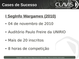 Cases de Sucesso
 Copyright © 2009 Clavis Segurança da Informação. Todos os direitos reservados.




  I SegInfo Wargames (2010)
  ●   04 de novembro de 2010

  ●   Auditório Paulo Freire da UNIRIO

  ●   Mais de 20 inscritos

  ●   8 horas de competição

                    Copyright © 2011 Clavis Segurança da Informação. Todos os direitos reservados.
 