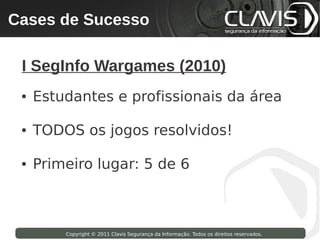 Cases de Sucesso
 Copyright © 2009 Clavis Segurança da Informação. Todos os direitos reservados.




  I SegInfo Wargames (2010)
  ●   Estudantes e profissionais da área

  ●   TODOS os jogos resolvidos!

  ●   Primeiro lugar: 5 de 6



                    Copyright © 2011 Clavis Segurança da Informação. Todos os direitos reservados.
 
