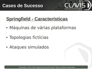 Cases de Sucesso
 Copyright © 2009 Clavis Segurança da Informação. Todos os direitos reservados.




  Springfield - Características
  ●   Máquinas de várias plataformas

  ●   Topologias fictícias

  ●   Ataques simulados



                    Copyright © 2011 Clavis Segurança da Informação. Todos os direitos reservados.
 