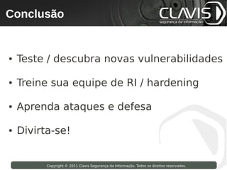 Conclusão
    Copyright © 2009 Clavis Segurança da Informação. Todos os direitos reservados.




●     Teste / descubra novas vulnerabilidades

●     Treine sua equipe de RI / hardening

●     Aprenda ataques e defesa

●     Divirta-se!


                       Copyright © 2011 Clavis Segurança da Informação. Todos os direitos reservados.
 