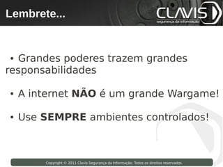 Lembrete...
 Copyright © 2009 Clavis Segurança da Informação. Todos os direitos reservados.




● Grandes poderes trazem grandes
responsabilidades

●   A internet NÃO é um grande Wargame!

●   Use SEMPRE ambientes controlados!



                    Copyright © 2011 Clavis Segurança da Informação. Todos os direitos reservados.
 