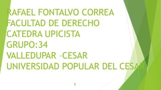 RAFAEL FONTALVO CORREA 
FACULTAD DE DERECHO 
CATEDRA UPICISTA 
GRUPO:34 
VALLEDUPAR –CESAR 
UNIVERSIDAD POPULAR DEL CESAR 
1 
 