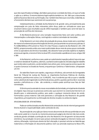 que não especificados no Código, são hábeis para provar a verdade dos fatos, em que se funda 
a ação ou a defesa. O mesmo diploma legal explicita também no Art. 364 que o documento 
público faz prova não só da sua formação, mas também dos fatos que o escrivão, o tabelião, ou 
o funcionário declarar que ocorreram em sua presença. 
Indubitavelmente a utilidade da Ata Notarial é de grande valia, principalmente para 
comprovação em juízo de fatos relevantes, além disso, pode ser utilizada em casos que 
envolvem danos cujos resultados seja de difícil reparação e também para servir de base na 
prevenção de conflitos de interesses. 
A Ata Notarial precisa ser uma narração imparcial dos fatos com valor jurídico, sem 
interpretações e alterações fáticas, restringindo o notário à atividade de transladar. 
A Ata Notarial é um meio célere de produção de provas, desse modo vem a contribuir 
de maneira fundamental para efetivação de direitos, precipuamente nos processos judiciais. O 
PL 8.046/10(Novo CPC) prevê no Título VII ( Das Provas) a espécie da Ata Notarial ( Art. 370 
NCPC), proporcionando então uma maior publicidade desse meio de prova pouco conhecido 
entre os operadores do Direito e Sociedade, não obstante haver previsão explícita no diploma 
processual vigente, o mesmo é lícito no atual CPC, encontrando supedâneo em seus artigos 332 
e 364. 
A Ata Notarial, conforme o caso, pode ser substituta da inspeção judicial, haja vista que 
o notário é dotado de fé pública, ademais, auxiliará na atenuação da elevada carga de trabalho 
que incide sobre o judiciário, sendo também mais célere, pois temos apenas cento e quare nte 
e quatro Comarcas no Estado do Paraná, enquanto que Cartórios e Tabelionatos ultrapassam 
um mil. 
Os tabeliões fazem com rapidez, segurança e eficiência, sob controle da Corregedoria 
Geral do Tribunal de Justiça do Paraná, as importantes Escrituras Públicas de divórcio, 
inventário, partilha entre outros ( Lei 11.441/07), mas é evidente que não se quer o tabelião 
como substituto do magistrado na colheita de provas, porém, quando a perícia não é essencial, 
quando a deficiência ou o fato são evidente, o notário pode certificar esse fato de fácil 
constatação. 
O Direito precisa atender às novas necessidades da Sociedade, principalmente diante da 
era digital, haja vista que os processos contra atos que ocorrem no sistema da Internet é um 
desafio para o ordenamento jurídico, pois pode a qualquer momento deixar de existir, 
fulminando a prova material. Sob este panorama a utilização da Ata Notarial é de grande 
importância, principalmente na efetivação de direitos lesados no ambiente digital. 
APLICABILIDADE DA ATA NOTARIAL 
Pode ser confeccionada uma Ata Notarial de conteúdo de site de internet para garantir 
Direito Autoral e responsabilidade sobre conteúdo do site; 
Na promoção de uma ação por danos morais decorrente de ofensas proferidas em uma 
rede social, pode ter o risco de no momento processual a página da internet não mais existir, 
sendo de grande utilidade a confecção de uma Ata Notarial a fim de garantir tal documento 
eletrônico. Sua produção irá servir para provar conteúdo divulgado na Internet ( textos com 
calúnia, difamação, injúria) pois diante da fácil alteração, é possível solicitar ao tabelião que 
materialize a informação em documento público. Com sua previsão expressa no Novo CPC, 
 