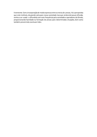 livremente. Com a incorporação de modo expresso entre os meios de provas, há a perspectiva 
que este instituto, de grande valia para nossa sociedade mas que ainda está pouco difundo, 
venha a ser usado e difundido com mais frequência pela sociedade e operadores do Direito, 
proporcionando facilidade na formação de provas para determinadas situações, bem como 
também prevenindo eventuais lides. 
