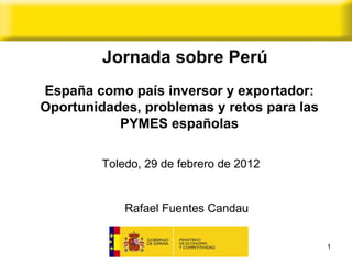 España como país inversor y exportador: Oportunidades, problemas y retos para las PYMES españolas Rafael Fuentes Candau  Toledo, 29 de febrero de 2012  Jornada sobre Perú 