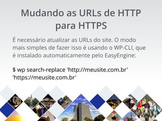 É necessário atualizar as URLs do site. O modo
mais simples de fazer isso é usando o WP-CLI, que
é instalado automaticamente pelo EasyEngine:
$ wp search-replace 'http://meusite.com.br'
'https://meusite.com.br'
Mudando as URLs de HTTP
para HTTPS
 
