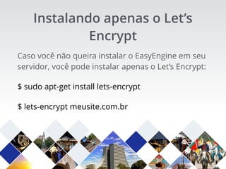 Caso você não queira instalar o EasyEngine em seu
servidor, você pode instalar apenas o Let’s Encrypt:
$ sudo apt-get install lets-encrypt
$ lets-encrypt meusite.com.br
Instalando apenas o Let’s
Encrypt
 