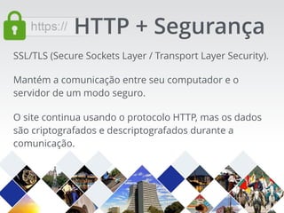 SSL/TLS (Secure Sockets Layer / Transport Layer Security).
Mantém a comunicação entre seu computador e o
servidor de um modo seguro.
O site continua usando o protocolo HTTP, mas os dados
são criptografados e descriptografados durante a
comunicação.
HTTP + Segurança
 