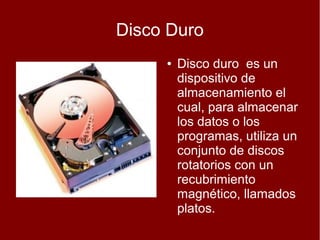 Disco Duro
     ●   Disco duro es un
         dispositivo de
         almacenamiento el
         cual, para almacenar
         los datos o los
         programas, utiliza un
         conjunto de discos
         rotatorios con un
         recubrimiento
         magnético, llamados
         platos.
 