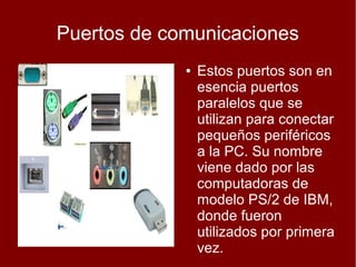 Puertos de comunicaciones
             ●   Estos puertos son en
                 esencia puertos
                 paralelos que se
                 utilizan para conectar
                 pequeños periféricos
                 a la PC. Su nombre
                 viene dado por las
                 computadoras de
                 modelo PS/2 de IBM,
                 donde fueron
                 utilizados por primera
                 vez.
 