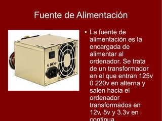 Fuente de Alimentación
           ●   La fuente de
               alimentación es la
               encargada de
               alimentar al
               ordenador. Se trata
               de un transformador
               en el que entran 125v
               0 220v en alterna y
               salen hacia el
               ordenador
               transformados en
               12v, 5v y 3.3v en
 