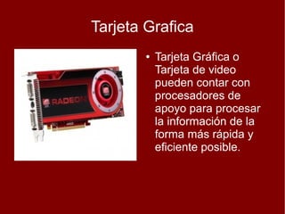 Tarjeta Grafica
       ●   Tarjeta Gráfica o
           Tarjeta de video
           pueden contar con
           procesadores de
           apoyo para procesar
           la información de la
           forma más rápida y
           eficiente posible.
 