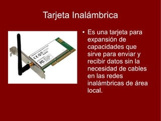 Tarjeta Inalámbrica
         ●   Es una tarjeta para
             expansión de
             capacidades que
             sirve para enviar y
             recibir datos sin la
             necesidad de cables
             en las redes
             inalámbricas de área
             local.
 