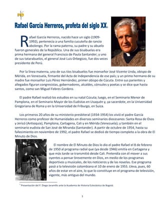 1
1
afael García Herreros, nacido hace un siglo (1909-
1992), pertenecía a una familia cucuteña de rancio
abolengo. Por la rama paterna, su padre y su abuelo
fueron generales de la República. Una de sus bisabuelas era
prima hermana del general Francisco de Paula Santander; y uno
de sus tatarabuelos, el general José Luis Orbegozo, fue dos veces
presidente de Perú.
Por la línea materna, uno de sus tíos bisabuelos fue monseñor José Vicente Unda, obispo de
Mérida, en Venezuela, firmante del Acta de Independencia de ese país; y un primo hermano de su
madre fue monseñor Luis Pérez Hernández, primer obispo de Cúcuta. Entre sus parientes y
allegados figuran congresistas, gobernadores, alcaldes, cónsules y poetas y se dice que hasta
santos, como san Miguel Febres Cordero.
El padre Rafael realizó los estudios en su natal Cúcuta; luego, en el Seminario Menor de
Pamplona, en el Seminario Mayor de los Eudistas en Usaquén y, ya sacerdote, en la Universidad
Gregoriana de Roma y en la Universidad de Friburgo, en Suiza.
Los primeros 20 años de su ministerio presbiteral (1934-1954) los vivió el padre García
Herreros como profesor de Humanidades en diversos seminarios diocesanos: Santa Rosa de Osos
y Jericó (Antioquia), Pamplona, Cartagena, Cali y en Mérida (Venezuela); y también en el
seminario eudista de San José de Miranda (Santander). A partir de octubre de 1954, hasta su
fallecimiento en noviembre de 1992, el padre Rafael se dedicó de tiempo completo a la obra de El
Minuto de Dios.
El nombre de El Minuto de Dios lo dio el padre Rafael el 8 de febrero
de 1950 al programa radial que (ya desde 1946) emitía en Cartagena y
que más tarde se transmitió desde Cali. Pretendía con él mover a sus
oyentes a pensar brevemente en Dios, en medio de los programas
deportivos y musicales, de los noticieros y de las novelas. Ese programa
pasó a la televisión colombiana el 10 de enero de 1955. Lleva, pues, 60
años de estar en el aire, lo que lo constituye en el programa de televisión,
vigente, más antiguo del mundo.
1
Presentación del P. Diego Jaramillo ante la Academia de Historia Eclesiástica de Bogotá.
R
 