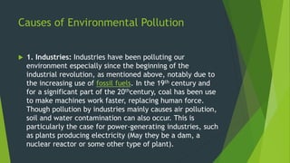 Causes of Environmental Pollution
 1. Industries: Industries have been polluting our
environment especially since the beginning of the
industrial revolution, as mentioned above, notably due to
the increasing use of fossil fuels. In the 19th century and
for a significant part of the 20thcentury, coal has been use
to make machines work faster, replacing human force.
Though pollution by industries mainly causes air pollution,
soil and water contamination can also occur. This is
particularly the case for power-generating industries, such
as plants producing electricity (May they be a dam, a
nuclear reactor or some other type of plant).
 