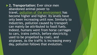  2. Transportation: Ever since men
abandoned animal power to
travel, pollution of the environment has
become higher and higher. Its levels have
only been increasing until now. Similarly to
industries, pollution caused by transport
can mainly be attributed to fossil fuels.
Indeed, humans went from horse carriages
to cars, trains (which, before electricity,
used to be propelled by coal), and
airplanes. As the traffic is increasing every
day, pollution follows that evolution.
 