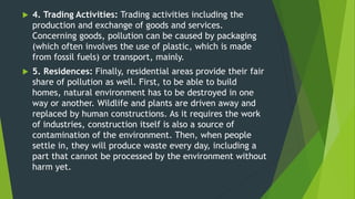  4. Trading Activities: Trading activities including the
production and exchange of goods and services.
Concerning goods, pollution can be caused by packaging
(which often involves the use of plastic, which is made
from fossil fuels) or transport, mainly.
 5. Residences: Finally, residential areas provide their fair
share of pollution as well. First, to be able to build
homes, natural environment has to be destroyed in one
way or another. Wildlife and plants are driven away and
replaced by human constructions. As it requires the work
of industries, construction itself is also a source of
contamination of the environment. Then, when people
settle in, they will produce waste every day, including a
part that cannot be processed by the environment without
harm yet.
 