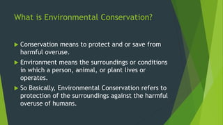 What is Environmental Conservation?
 Conservation means to protect and or save from
harmful overuse.
 Environment means the surroundings or conditions
in which a person, animal, or plant lives or
operates.
 So Basically, Environmental Conservation refers to
protection of the surroundings against the harmful
overuse of humans.
 