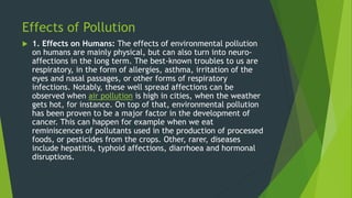 Effects of Pollution
 1. Effects on Humans: The effects of environmental pollution
on humans are mainly physical, but can also turn into neuro-
affections in the long term. The best-known troubles to us are
respiratory, in the form of allergies, asthma, irritation of the
eyes and nasal passages, or other forms of respiratory
infections. Notably, these well spread affections can be
observed when air pollution is high in cities, when the weather
gets hot, for instance. On top of that, environmental pollution
has been proven to be a major factor in the development of
cancer. This can happen for example when we eat
reminiscences of pollutants used in the production of processed
foods, or pesticides from the crops. Other, rarer, diseases
include hepatitis, typhoid affections, diarrhoea and hormonal
disruptions.
 