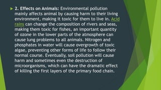  2. Effects on Animals: Environmental pollution
mainly affects animal by causing harm to their living
environment, making it toxic for them to live in. Acid
rains can change the composition of rivers and seas,
making them toxic for fishes, an important quantity
of ozone in the lower parts of the atmosphere can
cause lung problems to all animals. Nitrogen and
phosphates in water will cause overgrowth of toxic
algae, preventing other forms of life to follow their
normal course. Eventually, soil pollution will cause
harm and sometimes even the destruction of
microorganisms, which can have the dramatic effect
of killing the first layers of the primary food chain.
 