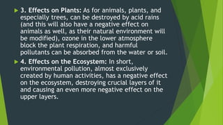  3. Effects on Plants: As for animals, plants, and
especially trees, can be destroyed by acid rains
(and this will also have a negative effect on
animals as well, as their natural environment will
be modified), ozone in the lower atmosphere
block the plant respiration, and harmful
pollutants can be absorbed from the water or soil.
 4. Effects on the Ecosystem: In short,
environmental pollution, almost exclusively
created by human activities, has a negative effect
on the ecosystem, destroying crucial layers of it
and causing an even more negative effect on the
upper layers.
 
