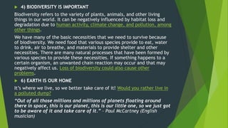  4) BIODIVERSITY IS IMPORTANT
Biodiversity refers to the variety of plants, animals, and other living
things in our world. It can be negatively influenced by habitat loss and
degradation due to human activity, climate change, and pollution, among
other things.
We have many of the basic necessities that we need to survive because
of biodiversity. We need food that various species provide to eat, water
to drink, air to breathe, and materials to provide shelter and other
necessities. There are many natural processes that have been formed by
various species to provide these necessities. If something happens to a
certain organism, an unwanted chain reaction may occur and that may
negatively affect us. Loss of biodiversity could also cause other
problems.
 6) EARTH IS OUR HOME
It’s where we live, so we better take care of it! Would you rather live in
a polluted dump?
“Out of all those millions and millions of planets floating around
there in space, this is our planet, this is our little one, so we just got
to be aware of it and take care of it.” – Paul McCartney (English
musician)
 