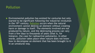 Pollution
 Environmental pollution has existed for centuries but only
started to be significant following the industrial revolution
in the 19th century. Pollution occurs when the natural
environment cannot destroy an element without creating
harm or damage to itself. The elements involved are not
produced by nature, and the destroying process can vary
from a few days to thousands of years (that is, for
instance, the case for radioactive pollutants). In other
words, pollution takes place when nature does not know
how to decompose an element that has been brought to it
in an unnatural way.
 