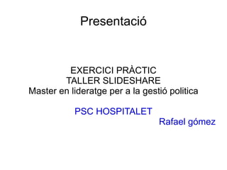 Presentació EXERCICI PRÀCTIC TALLER SLIDESHARE Master en lideratge per a la gestió politica PSC HOSPITALET Rafael gómez 