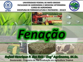 UNIVERSIDADE FEDERAL DE MATO GROSSO
          FACULDADE DE AGRONOMIA E MEDICINA VETERINÁRIA
                         CURSO DE AGRONOMIA
          DISCIPLINA DE FORRAGICULTURA E PASTAGENS – 2010/2




          Fenação
Rafael Henrique P. dos Reis - Eng° Agrônomo, M.Sc.
   Doutorando - Programa de Pós-Graduação em Agricultura Tropical
 