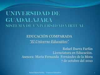 UNIVERSIDAD DE GUADALAJARASISTEMA DE UNIVERSIDAD VIRTUAL EDUCACIÓN COMPARADA “El Universo Educativo” Rafael Ibarra Farfán.   "Universo Educativo".  1 Rafael Ibarra Farfán Licenciatura en Educación. Asesora: María Fernanda  Fernández de la Mora 7 de octubre del 2010 