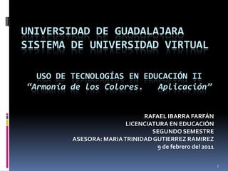 UNIVERSIDAD DE GUADALAJARASISTEMA DE UNIVERSIDAD VIRTUAL USO DE TECNOLOGÍAS EN EDUCACIÓN II “Armonía de los Colores.   Aplicación” RAFAEL IBARRA FARFÁN LICENCIATURA EN EDUCACIÓN SEGUNDO SEMESTRE ASESORA: MARIA TRINIDAD GUTIERREZ RAMIREZ  9 de febrero del 2011 1 