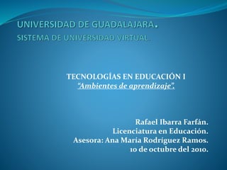 TECNOLOGÍAS EN EDUCACIÓN I
“Ambientes de aprendizaje”.
Rafael Ibarra Farfán.
Licenciatura en Educación.
Asesora: Ana María Rodríguez Ramos.
10 de octubre del 2010.
 