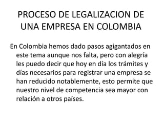 PROCESO DE LEGALIZACION DE
   UNA EMPRESA EN COLOMBIA
En Colombia hemos dado pasos agigantados en
  este tema aunque nos falta, pero con alegría
  les puedo decir que hoy en día los trámites y
  días necesarios para registrar una empresa se
  han reducido notablemente, esto permite que
  nuestro nivel de competencia sea mayor con
  relación a otros países.
 