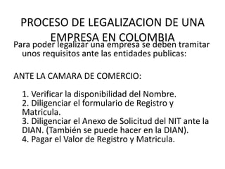PROCESO DE LEGALIZACION DE UNA
         EMPRESA EN COLOMBIA tramitar
Para poder legalizar una empresa se deben
 unos requisitos ante las entidades publicas:

ANTE LA CAMARA DE COMERCIO:
 1. Verificar la disponibilidad del Nombre.
 2. Diligenciar el formulario de Registro y
 Matricula.
 3. Diligenciar el Anexo de Solicitud del NIT ante la
 DIAN. (También se puede hacer en la DIAN).
 4. Pagar el Valor de Registro y Matricula.
 