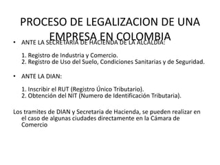 PROCESO DE LEGALIZACION DE UNA
•
             EMPRESA EN COLOMBIA
    ANTE LA SECRETARIA DE HACIENDA DE LA ALCALDIA:
    1. Registro de Industria y Comercio.
    2. Registro de Uso del Suelo, Condiciones Sanitarias y de Seguridad.

• ANTE LA DIAN:
    1. Inscribir el RUT (Registro Único Tributario).
    2. Obtención del NIT (Numero de Identificación Tributaria).

Los tramites de DIAN y Secretaria de Hacienda, se pueden realizar en
   el caso de algunas ciudades directamente en la Cámara de
   Comercio
 