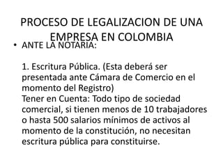 PROCESO DE LEGALIZACION DE UNA
     EMPRESA EN COLOMBIA
• ANTE LA NOTARIA:

 1. Escritura Pública. (Esta deberá ser
 presentada ante Cámara de Comercio en el
 momento del Registro)
 Tener en Cuenta: Todo tipo de sociedad
 comercial, si tienen menos de 10 trabajadores
 o hasta 500 salarios mínimos de activos al
 momento de la constitución, no necesitan
 escritura pública para constituirse.
 
