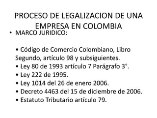 PROCESO DE LEGALIZACION DE UNA
     EMPRESA EN COLOMBIA
• MARCO JURIDICO:

 • Código de Comercio Colombiano, Libro
 Segundo, artículo 98 y subsiguientes.
 • Ley 80 de 1993 artículo 7 Parágrafo 3°.
 • Ley 222 de 1995.
 • Ley 1014 del 26 de enero 2006.
 • Decreto 4463 del 15 de diciembre de 2006.
 • Estatuto Tributario artículo 79.
 