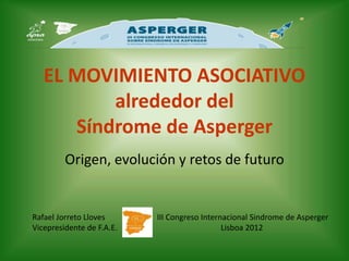 EL MOVIMIENTO ASOCIATIVO
          alrededor del
      Síndrome de Asperger
         Origen, evolución y retos de futuro


Rafael Jorreto Lloves      III Congreso Internacional Sindrome de Asperger
Vicepresidente de F.A.E.                      Lisboa 2012
 