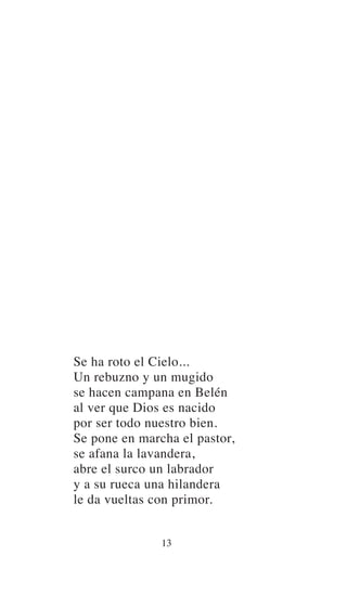 Se ha roto el Cielo...
Un rebuzno y un mugido
se hacen campana en Belén
al ver que Dios es nacido
por ser todo nuestro bien.
Se pone en marcha el pastor,
se afana la lavandera,
abre el surco un labrador
y a su rueca una hilandera
le da vueltas con primor.
13
 