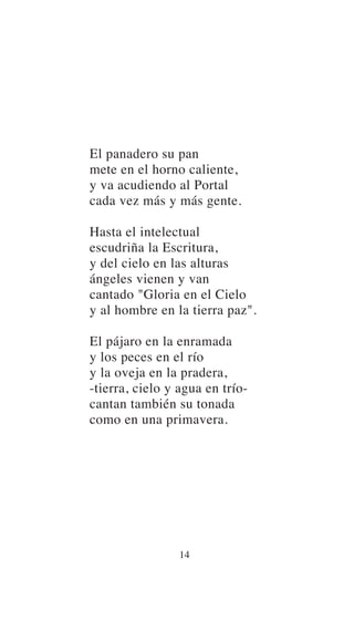 El panadero su pan
mete en el horno caliente,
y va acudiendo al Portal
cada vez más y más gente.
Hasta el intelectual
escudriña la Escritura,
y del cielo en las alturas
ángeles vienen y van
cantado "Gloria en el Cielo
y al hombre en la tierra paz".
El pájaro en la enramada
y los peces en el río
y la oveja en la pradera,
-tierra, cielo y agua en trío-
cantan también su tonada
como en una primavera.
14
 