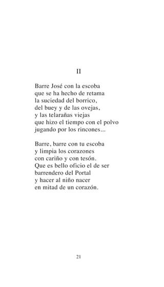 II
Barre José con la escoba
que se ha hecho de retama
la suciedad del borrico,
del buey y de las ovejas,
y las telarañas viejas
que hizo el tiempo con el polvo
jugando por los rincones...
Barre, barre con tu escoba
y limpia los corazones
con cariño y con tesón.
Que es bello oficio el de ser
barrendero del Portal
y hacer al niño nacer
en mitad de un corazón.
21
 