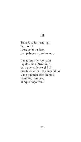 III
Tapa José las rendijas
del Portal
-porque entra frío-
con palmeras y retamas...
Las grietas del corazón
tápalas bien, Niño mío,
para que caliente el Sol
que tú en él me has encendido
y me quemen esas llamas
siempre, siempre,
aunque haga frío.
22
 