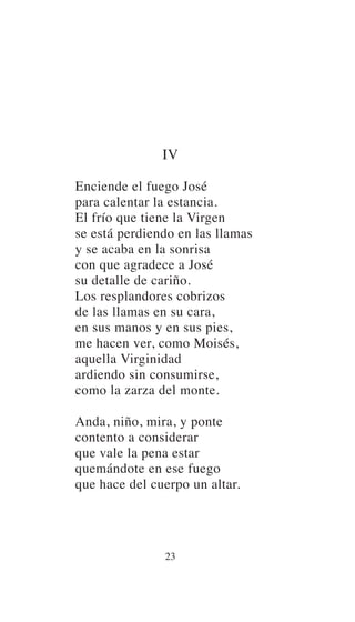 IV
Enciende el fuego José
para calentar la estancia.
El frío que tiene la Virgen
se está perdiendo en las llamas
y se acaba en la sonrisa
con que agradece a José
su detalle de cariño.
Los resplandores cobrizos
de las llamas en su cara,
en sus manos y en sus pies,
me hacen ver, como Moisés,
aquella Virginidad
ardiendo sin consumirse,
como la zarza del monte.
Anda, niño, mira, y ponte
contento a considerar
que vale la pena estar
quemándote en ese fuego
que hace del cuerpo un altar.
23
 