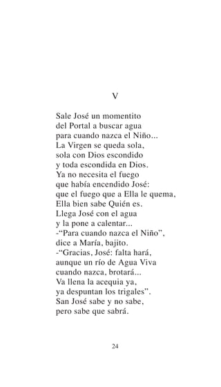 V
Sale José un momentito
del Portal a buscar agua
para cuando nazca el Niño...
La Virgen se queda sola,
sola con Dios escondido
y toda escondida en Dios.
Ya no necesita el fuego
que había encendido José:
que el fuego que a Ella le quema,
Ella bien sabe Quién es.
Llega José con el agua
y la pone a calentar...
-“Para cuando nazca el Niño”,
dice a María, bajito.
-“Gracias, José: falta hará,
aunque un río de Agua Viva
cuando nazca, brotará...
Va llena la acequia ya,
ya despuntan los trigales”.
San José sabe y no sabe,
pero sabe que sabrá.
24
 