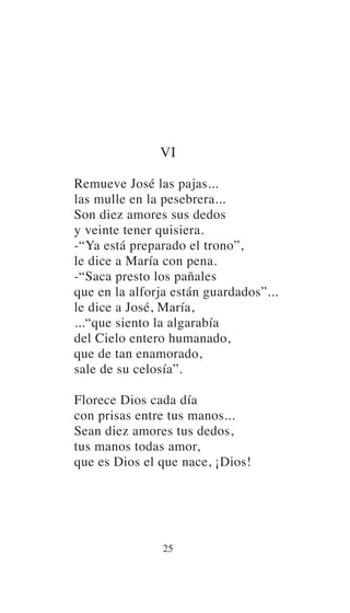VI
Remueve José las pajas...
las mulle en la pesebrera...
Son diez amores sus dedos
y veinte tener quisiera.
-“Ya está preparado el trono”,
le dice a María con pena.
-“Saca presto los pañales
que en la alforja están guardados”...
le dice a José, María,
...“que siento la algarabía
del Cielo entero humanado,
que de tan enamorado,
sale de su celosía”.
Florece Dios cada día
con prisas entre tus manos...
Sean diez amores tus dedos,
tus manos todas amor,
que es Dios el que nace, ¡Dios!
25
 