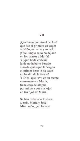 VII
¡Qué buen premio el de José
que fue el primero en coger
al Niño, en verlo y tocarlo!
¡Qué limpio se lo ha dejado
en los brazos a María!
Y ¡qué linda cortesía
la de no haberlo besado
sino después que la Virgen
el primer beso le ha dado
en lo alto de la frente!
Y Dios, que tuvo en su mente
eternamente a María,
tiene cara de alegría
por mirarse con sus ojos
en los ojos de María.
Se han extasiado los tres:
¡Jesús, María y José!
Mira, niño, ¿no lo ves?
26
 