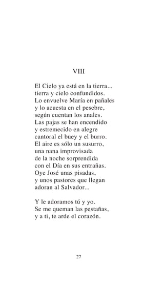 VIII
El Cielo ya está en la tierra...
tierra y cielo confundidos.
Lo envuelve María en pañales
y lo acuesta en el pesebre,
según cuentan los anales.
Las pajas se han encendido
y estremecido en alegre
cantoral el buey y el burro.
El aire es sólo un susurro,
una nana improvisada
de la noche sorprendida
con el Día en sus entrañas.
Oye José unas pisadas,
y unos pastores que llegan
adoran al Salvador...
Y le adoramos tú y yo.
Se me queman las pestañas,
y a ti, te arde el corazón.
27
 