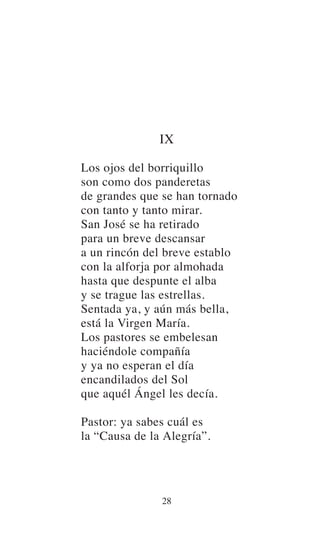 IX
Los ojos del borriquillo
son como dos panderetas
de grandes que se han tornado
con tanto y tanto mirar.
San José se ha retirado
para un breve descansar
a un rincón del breve establo
con la alforja por almohada
hasta que despunte el alba
y se trague las estrellas.
Sentada ya, y aún más bella,
está la Virgen María.
Los pastores se embelesan
haciéndole compañía
y ya no esperan el día
encandilados del Sol
que aquél Ángel les decía.
Pastor: ya sabes cuál es
la “Causa de la Alegría”.
28
 