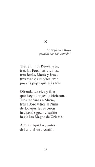 X
“Y llegaron a Belén
guiados por una estrella”
Tres eran los Reyes, tres,
tres las Personas divinas,
tres Jesús, María y José,
tres regalos le ofrecieron
por sus pajes que eran tres.
Ofrenda tan rica y fina
que Rey de reyes le hicieron.
Tres lágrimas a María,
tres a José y tres al Niño
de los ojos les cayeron
hechas de gozo y cariño
hacia los Magos de Oriente.
Adoran aquí las gentes
del uno al otro confín.
29
 
